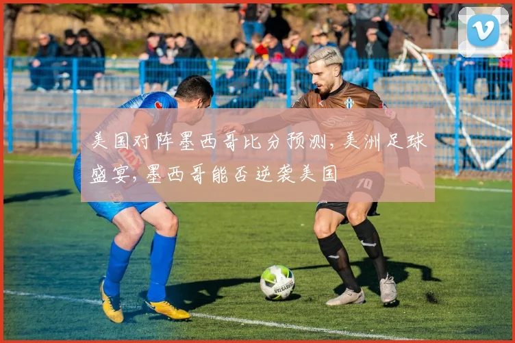 美国对阵墨西哥比分预测,美洲足球盛宴,墨西哥能否逆袭美国