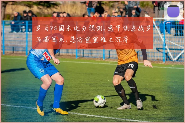 罗马vs国米比分预测,意甲焦点战罗马遇国米,悬念重重谁主沉浮